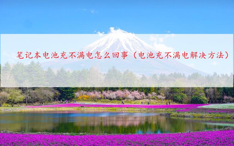 笔记本电池充不满电怎么回事（电池充不满电解决方法）